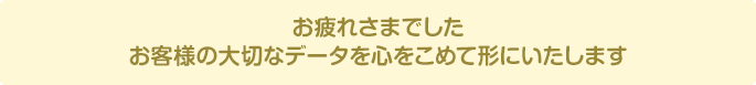 お疲れさまでしたお客様の大切なデータを心をこめて形にいたします